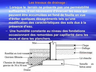 Les travaux de drainage :
– Lorsque le terrain ne présente pas une perméabilité
suffisantes, il est nécessaire d’évacuer les eaux qui
peuvent être accumulées en fond de fouille en vue
d’éviter quelques désagréments tels qu’une
modification des caractéristiques des sols due à la
présence d’eau.
– Une humidité constante au niveau des fondations
occasionnant des remontées par capillarité dans les
murs et dans les planchers.
 