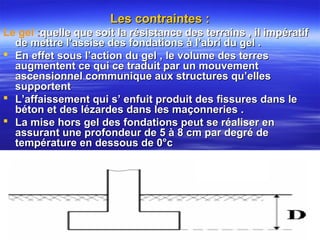 Les contraintes :Les contraintes :
Le gel ::quelle que soit la résistance des terrains , il impératifquelle que soit la résistance des terrains , il impératif
de mettre l’assise des fondations à l’abri du gel .de mettre l’assise des fondations à l’abri du gel .
 En effet sous l’action du gel , le volume des terresEn effet sous l’action du gel , le volume des terres
augmentent ce qui ce traduit par un mouvementaugmentent ce qui ce traduit par un mouvement
ascensionnel communique aux structures qu’ellesascensionnel communique aux structures qu’elles
supportentsupportent
 L’affaissement qui s’ enfuit produit des fissures dans leL’affaissement qui s’ enfuit produit des fissures dans le
béton et des lézardes dans les maçonneries .béton et des lézardes dans les maçonneries .
 La mise hors gel des fondations peut se réaliser enLa mise hors gel des fondations peut se réaliser en
assurant une profondeur de 5 à 8 cm par degré deassurant une profondeur de 5 à 8 cm par degré de
température en dessous de 0°ctempérature en dessous de 0°c
 
