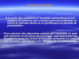 -A la suite des variations d’ humidité saisonnières le sol
argileux ou liminaux peu compact peuvent présenter un
retrait en période sèche et un gonflement en période de
précipitation .
- Pour prévenir des désordres causes par l’humidité on peut
soit renforcer la structure de l’ouvrage , soit descendre les
fondations jusqu’au niveau d’humidité constante ou jusqu’à
une formation géologique non affectée par ce phénomène.
Variation d’humidité
 