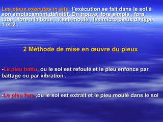Les pieux exécutes in situLes pieux exécutes in situ ::l’exécution se fait dans le soll’exécution se fait dans le sol àà
son emplacement définitif. On trouve: fore simple , foreson emplacement définitif. On trouve: fore simple , fore
tube , fore a la boue , vissé moulé , les micro pieux de typetube , fore a la boue , vissé moulé , les micro pieux de type
1 et 2 .1 et 2 .
2 Méthode de mise en œuvre du pieux2 Méthode de mise en œuvre du pieux
--Le pieu battuLe pieu battu, ou le sol est refoulé et le pieu enfonce par, ou le sol est refoulé et le pieu enfonce par
battage ou par vibration .battage ou par vibration .
--Le pieu foreLe pieu fore ,ou le sol est extrait et le pieu moulé dans le sol,ou le sol est extrait et le pieu moulé dans le sol
 