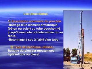 Les pieux battus
1) Description sommaire du procédé
-Battage d'un élément préfabriqué
(béton ou acier) ou tube bouchonné
jusqu'à une cote prédéterminée ou au
refus,
-Bétonnage à sec à l'abri d'un tube,
2) Type de technique utilisée :
Battage du pieu par mouton sec
hydraulique ou diesel.
 