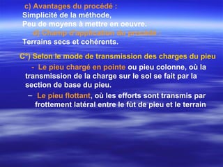 C°) Selon le mode de transmission des charges du pieu
- Le pieu chargé en pointe ou pieu colonne, où la
transmission de la charge sur le sol se fait par la
section de base du pieu.
– Le pieu flottant, où les efforts sont transmis par
frottement latéral entre le fùt de pieu et le terrain
c) Avantages du procédé :
Simplicité de la méthode,
Peu de moyens à mettre en oeuvre.
d) Champ d'application du procédé :
Terrains secs et cohérents.
 