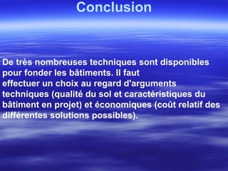 Conclusion
De très nombreuses techniques sont disponibles
pour fonder les bâtiments. Il faut
effectuer un choix au regard d'arguments
techniques (qualité du sol et caractéristiques du
bâtiment en projet) et économiques (coût relatif des
différentes solutions possibles).
 