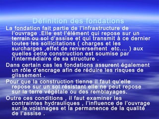 Définition des fondations
La fondation fait partie de l’infrastructure de
l’ouvrage .Elle est l’élément qui repose sur un
terrain ou sol d’assise et qui transmit à ce dernier
toutes les sollicitations ( charges et les
surcharges ,effet de renversement etc.… ) aux
quelles cette construction est soumise par
l’intermédiaire de sa structure .
Dans certain cas les fondations assurent également
un rôle d‘encrage afin de réduire les risques de
glissement .
Pour que la construction tienne il faut qu’elle
repose sur un sol résistant elle ne peut repose
sur la terre végétale ou des remblayages.
Outre ces conditions , il faut examiner les
contraintes hydrauliques , l’influence de l’ouvrage
sur le voisinages et la permanence de la qualité
de l’assise .
 
