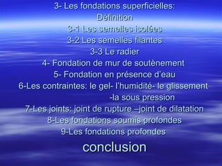 3- Les fondations superficielles:3- Les fondations superficielles:
DéfinitionDéfinition
3-1 Les semelles isolées3-1 Les semelles isolées
3-2 Les semelles filantes3-2 Les semelles filantes
3-3 Le radier3-3 Le radier
4- Fondation de mur de soutènement4- Fondation de mur de soutènement
5- Fondation en présence d’eau5- Fondation en présence d’eau
6-Les contraintes: le gel- l’humidité- le glissement6-Les contraintes: le gel- l’humidité- le glissement
-la sous pression-la sous pression
7-Les joints: joint de rupture –joint de dilatation7-Les joints: joint de rupture –joint de dilatation
8-Les fondations soumis profondes8-Les fondations soumis profondes
9-Les fondations profondes9-Les fondations profondes
conclusionconclusion
 