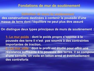 Fondations de mur de soutènement
Définition de murs de soutènement
des constructions destinées à contenir la poussée d’une
masse de terre dont l’équilibre ne peut plus être assuré
On distingue deux types principaux de murs de soutènement :
1- Le mur poids : dont le poids propre s’oppose à la
poussée des terre il n’est pas soumis à des contraintes
importantes de traction.
2 - Le mur voile : dont le profil est étudié pour offrir une
résistance suffisante à la poussée des terres. il se compose
d’une semelle, un voile en béton armé et éventuellement
des contreforts
 