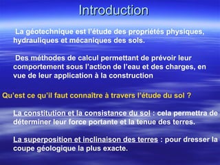 IntroductionIntroduction
La géotechnique est l’étude des propriétés physiques,
hydrauliques et mécaniques des sols.
Des méthodes de calcul permettant de prévoir leur
comportement sous l’action de l’eau et des charges, en
vue de leur application à la construction
Qu’est ce qu’il faut connaître à travers l’étude du sol ?
La constitution et la consistance du sol : cela permettra de
déterminer leur force portante et la tenue des terres.
La superposition et inclinaison des terres : pour dresser la
coupe géologique la plus exacte.
 
