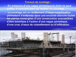 Travaux de cuvelage :
– En présence d’une nappe phréatique,le drain ne peut
suffire. il convient alors de réaliser un cuvelage.
– Le cuvelage est un revêtement d’imperméabilisation
permettant d’enfermer dans une enceinte étanche toutes
les patries immergées d’une construction susceptibles
d’être soumises à l’action d’une nappe phréatique,
d’une crue, d’eaux de ruissellement ou d’infiltration.
 
