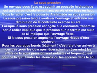 La sous pression :
Un ouvrage sous l’eau est soumit au poussée hydraulique
qui agit perpendiculairement aux parois et de base en haut
.Sous le radier c’est la poussée Archimède ou sous pression
La sous pression tend à soulever l’ouvrage et entraîne une
diminution de la contrainte exercée au sol.
Lorsque la sous pression est égale à la contrainte transmise
par le radier implique que la pression sur le terrain est nulle
ce si implique que l’ouvrage flotte .
Si la sous pression augmente l’ouvrage risque d’être
soulever.
Pour les ouvrages lourds (bâtiment ) c’est rare d’en arriver à
ces cas ,pour les ouvrages léger (piscine réservoirs) les
effets de la sous pression sont néfastes et fréquent c’est
pour ce la qu’il faudra les alourdir ou les encrées dans le sol
 