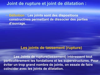 Joint de rupture et joint de dilatation :
– Définition : Les joints sont des dispositions
constructives permettant de dissocier des parties
d’ouvrage.
Les joints de tassement (rupture)
Les Joints de rupture(tassement) intéressent tout
particulièrement les fondations et les superstructures. Pour
éviter un trop grand nombre de joints, on essaie de faire
coïncider avec les joints de dilatation.
 