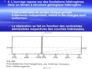  4. L’ouvrage repose sur des fondations hétérogènes
dans un terrain à structure géologique hétérogène.
– Il est préférable de rendre chaque groupe
d’éléments indépendant, même si les charges sont
uniformes;
– La séparation se fait en fonction des contraintes
admissibles respectives des couches intéressées.
 