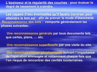 L’épaisseur et la régularité des couches : pour évaluer le
degré de tassement à craindre.
Les nappes d’eau éventuelles qu’il faudra traverser pour
atteindre le bon sol : afin de prévoir le mode d’étanchéité.
Reconnaissance des sols : comporte généralement les
phases suivantes:
Une reconnaissance générale par tous documents tels
que cartes, plans, … etc.
Une reconnaissance superficielle par une visite du site.
Des reconnaissances géophysiques suivant l’importance
de l’opération envisagée et notamment chaque fois que
l’on risque de rencontrer des cavités souterraines.
 