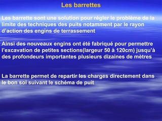 Les barrette sont une solution pour régler le problème de la
limite des techniques des puits notamment par le rayon
d’action des engins de terrassement
Ainsi des nouveaux engins ont été fabriqué pour permettre
l’excavation de petites sections(largeur 50 à 120cm) jusqu’à
des profondeurs importantes plusieurs dizaines de mètres
La barrette permet de repartir les charges directement dans
le bon sol suivant le schéma de puit
Les barrettes
 