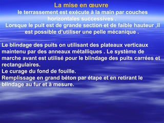 La mise en œuvre
le terrassement est exécute à la main par couches
horizontales successives .
Lorsque le puit est de grande section et de faible hauteur ,il
est possible d’utiliser une pelle mécanique .
Le blindage des puits on utilisant des plateaux verticaux
maintenu par des anneaux métalliques . Le système de
marche avant est utilisé pour le blindage des puits carrées et
rectangulaires.
Le curage du fond de fouille.
Remplissage en grand béton par étape et en retirant le
blindage au fur et à mesure.
 
