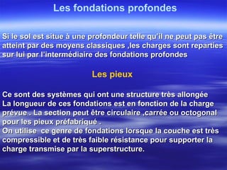 Les pieux
Ce sont des systèmes qui ont une structure très allongéeCe sont des systèmes qui ont une structure très allongée
La longueur de ces fondations est en fonction de la chargeLa longueur de ces fondations est en fonction de la charge
prévue . La section peut être circulaire ,carrée ou octogonalprévue . La section peut être circulaire ,carrée ou octogonal
pour les pieux préfabriqué .pour les pieux préfabriqué .
On utilise ce genre de fondations lorsque la couche est trèsOn utilise ce genre de fondations lorsque la couche est très
compressible et de très faible résistance pour supporter lacompressible et de très faible résistance pour supporter la
charge transmise par la superstructure.charge transmise par la superstructure.
Les fondations profondes
Si le sol est situe à une profondeur telle qu’il ne peut pas êtreSi le sol est situe à une profondeur telle qu’il ne peut pas être
atteint par des moyens classiques ,les charges sont repartiesatteint par des moyens classiques ,les charges sont reparties
sur lui par l’intermédiaire des fondations profondessur lui par l’intermédiaire des fondations profondes
 