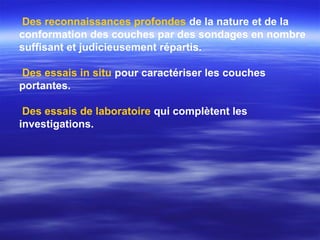 Des reconnaissances profondes de la nature et de la
conformation des couches par des sondages en nombre
suffisant et judicieusement répartis.
Des essais in situ pour caractériser les couches
portantes.
Des essais de laboratoire qui complètent les
investigations.
 
