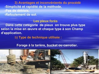 b) Type de technique utilisée :
Forage à la tarière, bucket ou carrotier.
Les pieux forés
Dans cette catégorie de pieux on trouve plus type
selon la mise en œuvre et chaque type à son Champ
d'application.
3) Avantages et inconvénients du procédé
-Simplicité et rapidité de la méthode,
-Pas de déblais,
-Refoulement de sol.
 