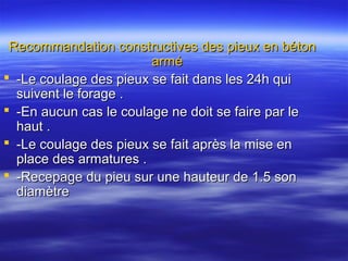 Recommandation constructives des pieux en bétonRecommandation constructives des pieux en béton
arméarmé
 -Le coulage des pieux se fait dans les 24h qui-Le coulage des pieux se fait dans les 24h qui
suivent le forage .suivent le forage .
 -En aucun cas le coulage ne doit se faire par le-En aucun cas le coulage ne doit se faire par le
haut .haut .
 -Le coulage des pieux se fait après la mise en-Le coulage des pieux se fait après la mise en
place des armatures .place des armatures .
 -Recepage du pieu sur une hauteur de 1.5 son-Recepage du pieu sur une hauteur de 1.5 son
diamètrediamètre
 