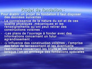 Projet de fondation :Projet de fondation :
Pour établir un projet de fondation il faut disposer
des données suivantes :
- La connaissance de la nature du sol et de ces
qualité physiques ,mécaniques et les
renseignements qu’ont peut retirer des
constructions voisines .
- -Les plans de l’ouvrage à fonder avec des
informations concernant un futur
agrandissement .
- -L’influence des construction voisines , l’emprise
des talus de terrassement et les éventuelle
restrictions concernant les bruits et les vibrations
lorsque l’on en envisage des fondations spéciales
.
 
