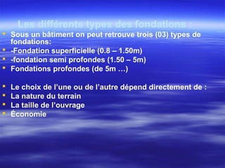 Les différents types des fondations :
 Sous un bâtiment on peut retrouve trois (03) types de
fondations:
 -Fondation superficielle (0.8 – 1.50m)
 -fondation semi profondes (1.50 – 5m)
 Fondations profondes (de 5m …)
 Le choix de l’une ou de l’autre dépend directement de :
 La nature du terrain
 La taille de l’ouvrage
 Économie
 