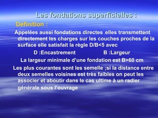 Les fondations superficielles :Les fondations superficielles :
Définition :
Appelées aussi fondations directes ,,elles transmettent
directement les charges sur les couches proches de la
surface elle satisfait la règle D/B<5 avec
D :Encastrement B :Largeur
La largeur minimale d’une fondation est B>60 cm
Les plus courantes sont les semelle ;si la distance entre
deux semelles voisines est très faibles on peut les
associer et aboutir dans le cas ultime à un radier
générale sous l’ouvrage
 