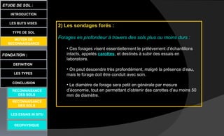 LES BUTS VISES
FONDATION :
DEFINITION
ETUDE DE SOL :
LES TYPES
CONCLUSION
INTRODUCTION
TYPE DE SOL
MOYEN DE
RECONNAISSANCE
LES ESSAIS IN SITU
GEOPHYSIQUE
RECONNAISANCE
DES SOLS
RECONNAISANCE
DES SOLS
2) Les sondages forés :
Forages en profondeur à travers des sols plus ou moins durs :
• Ces forages visent essentiellement le prélèvement d’échantillons
intacts, appelés carottes, et destinés à subir des essais en
laboratoire.
• On peut descendre très profondément, malgré la présence d’eau,
mais le forage doit être conduit avec soin.
• Le diamètre de forage sera petit en générale par mesure
d’économie, tout en permettant d’obtenir des carottes d’au moins 50
mm de diamètre.
 
