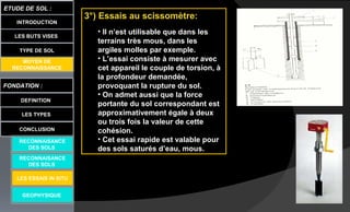 LES BUTS VISES
FONDATION :
DEFINITION
ETUDE DE SOL :
LES TYPES
CONCLUSION
INTRODUCTION
TYPE DE SOL
MOYEN DE
RECONNAISSANCE
GEOPHYSIQUE
RECONNAISANCE
DES SOLS
RECONNAISANCE
DES SOLS
LES ESSAIS IN SITU
3°) Essais au scissomètre:
• Il n’est utilisable que dans les
terrains très mous, dans les
argiles molles par exemple.
• L’essai consiste à mesurer avec
cet appareil le couple de torsion, à
la profondeur demandée,
provoquant la rupture du sol.
• On admet aussi que la force
portante du sol correspondant est
approximativement égale à deux
ou trois fois la valeur de cette
cohésion.
• Cet essai rapide est valable pour
des sols saturés d’eau, mous.
 