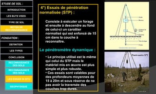 LES BUTS VISES
FONDATION :
DEFINITION
ETUDE DE SOL :
LES TYPES
CONCLUSION
INTRODUCTION
TYPE DE SOL
MOYEN DE
RECONNAISSANCE
GEOPHYSIQUE
RECONNAISANCE
DES SOLS
RECONNAISANCE
DES SOLS
LES ESSAIS IN SITU
4°) Essais de pénétration
normalisée (STP) :
Consiste à exécuter un forage
et ensuite à descendre au fond
de celui-ci un carottier
normalisé qui est enfoncé de 15
cm dans la couche à
reconnaître.
Le pénétromètre dynamique :
• Le principe utilisé est le même
qui celui du STP mais le
matériel mis en œuvre est plus
simple et plus robuste.
• Ces essais sont valables pour
des profondeurs moyennes de
15 à 20m et sous réserve de ne
pas avoir la traversée des
couches trop dures.
 