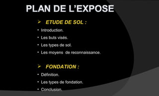  ETUDE DE SOL :
• Introduction.
• Les buts visés.
• Les types de sol.
• Les moyens de reconnaissance.
 FONDATION :
• Définition.
• Les types de fondation.
• Conclusion.
 