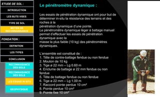 Le pénétromètre dynamique :
Les essais de pénétration dynamique ont pour but de
déterminer in-situ la résistance des terrains et des
roches à la
pénétration dynamique d’une pointe.
Le pénétromètre dynamique léger à battage manuel
permet d’effectuer les essais de pénétration
dynamique avec la
masse la plus faible (10 kg) des pénétromètres
dynamiques.
L’ensemble est constitué de :
1. Tête de contre-battage fendue ou non fendue
2. Mouton de 10 kg
3. Tige ø 22 mm – Lg 0.60 m
4. Enclume de battage ø 22 mm fendue ou non
fendue
5. Tête de battage fendue ou non fendue
6. Tige ø 22 mm – Lg 1.00 m
7. Raccord pointe perdue 10 cm²
8. Pointe perdue 10 cm²
9. Pointe fixe 10 cm²
LES BUTS VISES
FONDATION :
DEFINITION
ETUDE DE SOL :
LES TYPES
CONCLUSION
INTRODUCTION
TYPE DE SOL
MOYEN DE
RECONNAISSANCE
GEOPHYSIQUE
RECONNAISANCE
DES SOLS
RECONNAISANCE
DES SOLS
LES ESSAIS IN SITU
 