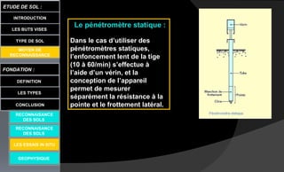 LES BUTS VISES
FONDATION :
DEFINITION
ETUDE DE SOL :
LES TYPES
CONCLUSION
INTRODUCTION
TYPE DE SOL
MOYEN DE
RECONNAISSANCE
GEOPHYSIQUE
RECONNAISANCE
DES SOLS
RECONNAISANCE
DES SOLS
LES ESSAIS IN SITU
Le pénétromètre statique :
Dans le cas d’utiliser des
pénétromètres statiques,
l’enfoncement lent de la tige
(10 à 60/min) s’effectue à
l’aide d’un vérin, et la
conception de l’appareil
permet de mesurer
séparément la résistance à la
pointe et le frottement latéral.
 