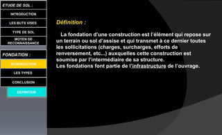 LES BUTS VISES
ETUDE DE SOL :
LES TYPES
CONCLUSION
INTRODUCTION
TYPE DE SOL
MOYEN DE
RECONNAISSANCE
FONDATION :
DEFINITION
Définition :
La fondation d’une construction est l’élément qui repose sur
un terrain ou sol d’assise et qui transmet à ce dernier toutes
les sollicitations (charges, surcharges, efforts de
renversement, etc...) auxquelles cette construction est
soumise par l’intermédiaire de sa structure.
Les fondations font partie de l’infrastructure de l’ouvrage.INTRODUCTION
 