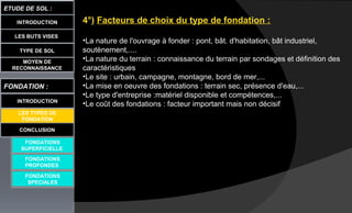 LES BUTS VISES
ETUDE DE SOL :
CONCLUSION
INTRODUCTION
TYPE DE SOL
MOYEN DE
RECONNAISSANCE
FONDATION :
INTRODUCTION
LES TYPES DE
FONDATION
FONDATIONS
SUPERFICIELLE
FONDATIONS
PROFONDES
FONDATIONS
SPECIALES
4°) Facteurs de choix du type de fondation :
•La nature de l'ouvrage à fonder : pont, bât. d'habitation, bât industriel,
soutènement,....
•La nature du terrain : connaissance du terrain par sondages et définition des
caractéristiques
•Le site : urbain, campagne, montagne, bord de mer,...
•La mise en oeuvre des fondations : terrain sec, présence d'eau,...
•Le type d'entreprise :matériel disponible et compétences,...
•Le coût des fondations : facteur important mais non décisif
 