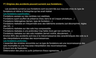 5°) Origines des accidents pouvant survenir aux fondations :
Les accidents survenus aux fondations sont souvent liés aux mauvais choix du type de
fondations et même à l'entreprise qui les avait réalisé
Les fondations superficielles :
Fondations assises sur des remblais non stabilisés
Fondations ayant souffert de présence d'eau dans le sol (nappe phréatique,...)
Fondations hétérogènes (terrain, type de fondation,...)
Fondations réalisées en mitoyenneté avec des bâtiments existants (sol décomprimé, règles
des 3/2,...)
Fondations réalisées sur des sols trop compressible.
Fondations réalisées à une profondeur trop faible (hors gel non conforme,..)
Fondations réalisées sur des sols instables (terrain incliné, éboulement,...)
Environ 85% des accidents sont dus à la méconnaissance des caractéristiques des sols ou à
des interprétations erronées des reconnaissances.
Les fondations profondes :
L'essentiel des sinistres rencontrés sur ce type de fondations est une reconnaissance des
sols incomplète ou une mauvaise interprétation des reconnaissances.
Erreurs lors de l'exécution.
Détérioration des pieux ou puits (présence d'eaux agressives,...)
 