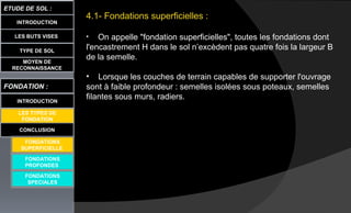 4.1- Fondations superficielles :
• On appelle "fondation superficielles", toutes les fondations dont
l'encastrement H dans le sol n’excèdent pas quatre fois la largeur B
de la semelle.
• Lorsque les couches de terrain capables de supporter l'ouvrage
sont à faible profondeur : semelles isolées sous poteaux, semelles
filantes sous murs, radiers.
LES BUTS VISES
ETUDE DE SOL :
CONCLUSION
INTRODUCTION
TYPE DE SOL
MOYEN DE
RECONNAISSANCE
FONDATION :
INTRODUCTION
LES TYPES DE
FONDATION
FONDATIONS
PROFONDES
FONDATIONS
SPECIALES
FONDATIONS
SUPERFICIELLE
 