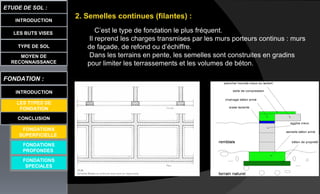 LES BUTS VISES
ETUDE DE SOL :
CONCLUSION
INTRODUCTION
TYPE DE SOL
MOYEN DE
RECONNAISSANCE
FONDATION :
INTRODUCTION
LES TYPES DE
FONDATION
FONDATIONS
PROFONDES
FONDATIONS
SPECIALES
2. Semelles continues (filantes) :
C’est le type de fondation le plus fréquent.
Il reprend les charges transmises par les murs porteurs continus : murs
de façade, de refond ou d’échiffre.
Dans les terrains en pente, les semelles sont construites en gradins
pour limiter les terrassements et les volumes de béton.
FONDATIONS
SUPERFICIELLE
 
