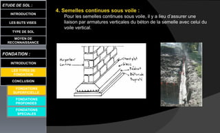 LES BUTS VISES
ETUDE DE SOL :
CONCLUSION
INTRODUCTION
TYPE DE SOL
MOYEN DE
RECONNAISSANCE
FONDATION :
INTRODUCTION
LES TYPES DE
FONDATION
FONDATIONS
PROFONDES
FONDATIONS
SPECIALES
4. Semelles continues sous voile :
Pour les semelles continues sous voile, il y a lieu d’assurer une
liaison par armatures verticales du béton de la semelle avec celui du
voile vertical.
FONDATIONS
SUPERFICIELLE
 