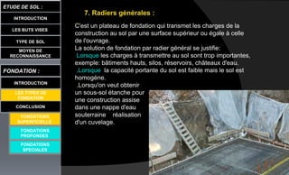 LES BUTS VISES
ETUDE DE SOL :
CONCLUSION
INTRODUCTION
TYPE DE SOL
MOYEN DE
RECONNAISSANCE
FONDATION :
INTRODUCTION
LES TYPES DE
FONDATION
FONDATIONS
PROFONDES
FONDATIONS
SPECIALES
7. Radiers générales :
C'est un plateau de fondation qui transmet les charges de la
construction au sol par une surface supérieur ou égale à celle
de l'ouvrage.
La solution de fondation par radier général se justifie:
Lorsque les charges à transmettre au sol sont trop importantes,
exemple: bâtiments hauts, silos, réservoirs, châteaux d'eau.
.Lorsque la capacité portante du sol est faible mais le sol est
homogène.
.Lorsqu'on veut obtenir
un sous-sol étanche pour
une construction assise
dans une nappe d'eau
souterraine réalisation
d'un cuvelage.
FONDATIONS
SUPERFICIELLE
 