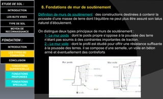 8. Fondations de mur de soutènement
Définition de murs de soutènement : des constructions destinées à contenir la
poussée d’une masse de terre dont l’équilibre ne peut plus être assuré son talus
naturel d’éboulement.
On distingue deux types principaux de murs de soutènement :
1- Le mur poids : dont le poids propre s’oppose à la poussée des terre
n’étant pas soumis à des contraintes importantes de traction.
2 - Le mur voile : dont le profil est étudié pour offrir une résistance suffisante
à la poussée des terres. il se compose d’une semelle, un voile en béton
armé et éventuellement des contreforts
LES BUTS VISES
ETUDE DE SOL :
CONCLUSION
INTRODUCTION
TYPE DE SOL
MOYEN DE
RECONNAISSANCE
FONDATION :
INTRODUCTION
LES TYPES DE
FONDATION
FONDATIONS
PROFONDES
FONDATIONS
SPECIALES
FONDATIONS
SUPERFICIELLE
 
