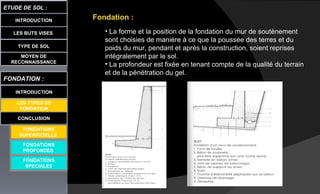 LES BUTS VISES
ETUDE DE SOL :
CONCLUSION
INTRODUCTION
TYPE DE SOL
MOYEN DE
RECONNAISSANCE
FONDATION :
INTRODUCTION
LES TYPES DE
FONDATION
FONDATIONS
PROFONDES
FONDATIONS
SPECIALES
Fondation :
• La forme et la position de la fondation du mur de soutènement
sont choisies de manière à ce que la poussée des terres et du
poids du mur, pendant et après la construction, soient reprises
intégralement par le sol.
• La profondeur est fixée en tenant compte de la qualité du terrain
et de la pénétration du gel.
FONDATIONS
SUPERFICIELLE
 