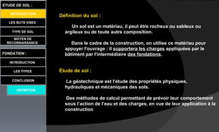 LES BUTS VISES
TYPE DE SOL
MOYEN DE
RECONNAISSANCE
FONDATION :
INTRODUCTION
ETUDE DE SOL :
LES TYPES
CONCLUSION
DEFINITION
INTRODUCTION
Définition du sol :
Un sol est un matériau, il peut être rocheux ou sableux ou
argileux ou de toute autre composition.
Dans le cadre de la construction, on utilise ce matériau pour
appuyer l'ouvrage : il supportera les charges appliquées par le
bâtiment par l'intermédiaire des fondations.
Étude de sol :
La géotechnique est l’étude des propriétés physiques,
hydrauliques et mécaniques des sols.
Des méthodes de calcul permettant de prévoir leur comportement
sous l’action de l’eau et des charges, en vue de leur application à la
construction
 