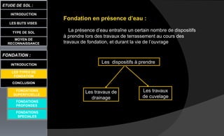 LES BUTS VISES
ETUDE DE SOL :
CONCLUSION
INTRODUCTION
TYPE DE SOL
MOYEN DE
RECONNAISSANCE
FONDATION :
INTRODUCTION
LES TYPES DE
FONDATION
FONDATIONS
PROFONDES
FONDATIONS
SPECIALES
Fondation en présence d’eau :
La présence d’eau entraîne un certain nombre de dispositifs
à prendre lors des travaux de terrassement au cours des
travaux de fondation, et durant la vie de l’ouvrage
Les dispositifs à prendre
Les travaux de
drainage
Les travaux
de cuvelage
FONDATIONS
SUPERFICIELLE
 