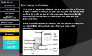LES BUTS VISES
ETUDE DE SOL :
CONCLUSION
INTRODUCTION
TYPE DE SOL
MOYEN DE
RECONNAISSANCE
FONDATION :
INTRODUCTION
LES TYPES DE
FONDATION
FONDATIONS
PROFONDES
FONDATIONS
SPECIALES
Les travaux de drainage :
• Lorsque le terrain ne présente pas une perméabilité suffisantes,
il est nécessaire d’évacuer les eaux qui peuvent être accumulées
en fond de fouille en vue d’éviter quelques désagréments tels
qu’une modification des caractéristiques des sols due à la
présence d’eau.
• Une humidité constante au niveau des fondations occasionnant
des remontées par capillarité dans les murs et dans les
planchers.
FONDATIONS
SUPERFICIELLE
 