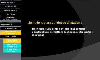 Joint de rupture et joint de dilatation :
Définition : Les joints sont des dispositions
constructives permettant de dissocier des parties
d’ouvrage.
LES BUTS VISES
ETUDE DE SOL :
CONCLUSION
INTRODUCTION
TYPE DE SOL
MOYEN DE
RECONNAISSANCE
FONDATION :
INTRODUCTION
LES TYPES DE
FONDATION
FONDATIONS
PROFONDES
FONDATIONS
SPECIALES
FONDATIONS
SUPERFICIELLE
 
