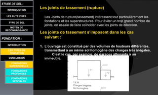 Les joints de tassement (rupture)
Les Joints de rupture(tassement) intéressent tout particulièrement les
fondations et les superstructures. Pour éviter un trop grand nombre de
joints, on essaie de faire coïncider avec les joints de dilatation.
Les joints de tassement s’imposent dans les cas
suivant :
1. L’ouvrage est constitué par des volumes de hauteurs différentes,
transmettant à un même sol homogène des charges très inégales.
C’est le cas, par exemple, de garages attenants à un
immeuble.
LES BUTS VISES
ETUDE DE SOL :
CONCLUSION
INTRODUCTION
TYPE DE SOL
MOYEN DE
RECONNAISSANCE
FONDATION :
INTRODUCTION
LES TYPES DE
FONDATION
FONDATIONS
PROFONDES
FONDATIONS
SPECIALES
FONDATIONS
SUPERFICIELLE
 