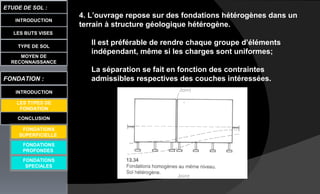 4. L’ouvrage repose sur des fondations hétérogènes dans un
terrain à structure géologique hétérogène.
Il est préférable de rendre chaque groupe d’éléments
indépendant, même si les charges sont uniformes;
La séparation se fait en fonction des contraintes
admissibles respectives des couches intéressées.
LES BUTS VISES
ETUDE DE SOL :
CONCLUSION
INTRODUCTION
TYPE DE SOL
MOYEN DE
RECONNAISSANCE
FONDATION :
INTRODUCTION
LES TYPES DE
FONDATION
FONDATIONS
PROFONDES
FONDATIONS
SPECIALES
FONDATIONS
SUPERFICIELLE
 