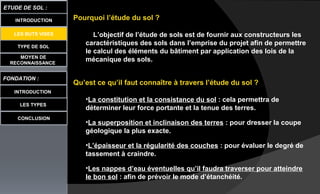 TYPE DE SOL
MOYEN DE
RECONNAISSANCE
FONDATION :
INTRODUCTION
ETUDE DE SOL :
LES TYPES
CONCLUSION
INTRODUCTION
LES BUTS VISES
Pourquoi l’étude du sol ?
L’objectif de l’étude de sols est de fournir aux constructeurs les
caractéristiques des sols dans l’emprise du projet afin de permettre
le calcul des éléments du bâtiment par application des lois de la
mécanique des sols.
Qu’est ce qu’il faut connaître à travers l’étude du sol ?
•La constitution et la consistance du sol : cela permettra de
déterminer leur force portante et la tenue des terres.
•La superposition et inclinaison des terres : pour dresser la coupe
géologique la plus exacte.
•L’épaisseur et la régularité des couches : pour évaluer le degré de
tassement à craindre.
•Les nappes d’eau éventuelles qu’il faudra traverser pour atteindre
le bon sol : afin de prévoir le mode d’étanchéité.
 