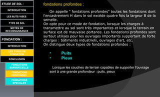 LES BUTS VISES
ETUDE DE SOL :
CONCLUSION
INTRODUCTION
TYPE DE SOL
MOYEN DE
RECONNAISSANCE
FONDATION :
INTRODUCTION
LES TYPES DE
FONDATION
FONDATIONS
SUPERFICIELLE
FONDATIONS
SPECIALES
fondations profondes :
On appelle " fondations profondes" toutes les fondations dont
l'encastrement H dans le sol excède quatre fois la largeur B de la
semelle.
On opte pour ce mode de fondation, lorsque les charges à
transmettre au sol sont très importantes et lorsque le terrain en
surface est de mauvaise portance. Les fondations profondes sont
surtout utilises pour les ouvrages importants supportant de forte
charges : bâtiments industriels, ouvrages d'art, etc.
On distingue deux types de fondations profondes :
• Puits
• Pieux
Lorsque les couches de terrain capables de supporter l'ouvrage
sont à une grande profondeur : puits, pieuxFONDATIONS
PROFONDES
 
