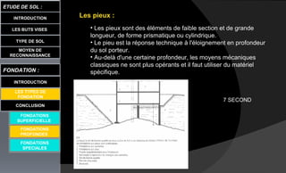 LES BUTS VISES
ETUDE DE SOL :
CONCLUSION
INTRODUCTION
TYPE DE SOL
MOYEN DE
RECONNAISSANCE
FONDATION :
INTRODUCTION
LES TYPES DE
FONDATION
FONDATIONS
SUPERFICIELLE
FONDATIONS
SPECIALES
Les pieux :
• Les pieux sont des éléments de faible section et de grande
longueur, de forme prismatique ou cylindrique.
• Le pieu est la réponse technique à l'éloignement en profondeur
du sol porteur.
• Au-delà d'une certaine profondeur, les moyens mécaniques
classiques ne sont plus opérants et il faut utiliser du matériel
spécifique.
FONDATIONS
PROFONDES
7 SECOND
 