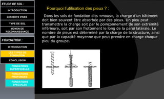 Pourquoi l’utilisation des pieux ? :
Dans les sols de fondation dits «mous», la charge d’un bâtiment
doit bien souvent être absorbée par des pieux. Un pieu peut
transmettre la charge soit par le poinçonnement de son extrémité
inférieure, soit par son frottement le long de la paroi latérale. Le
nombre de pieux est déterminé par la charge de la structure, ainsi
que par la capacité moyenne que peut prendre en charge chaque
pieu du groupe.
LES BUTS VISES
ETUDE DE SOL :
CONCLUSION
INTRODUCTION
TYPE DE SOL
MOYEN DE
RECONNAISSANCE
FONDATION :
INTRODUCTION
LES TYPES DE
FONDATION
FONDATIONS
SUPERFICIELLE
FONDATIONS
SPECIALES
FONDATIONS
PROFONDES
 